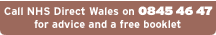 Call NHS Direct Wales on 0845 46 47 for advice and a free booklet